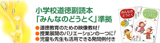 小学校道徳副読本「みんなのどうとく」準拠 1.道徳教育のための映像教材! 2.授業展開のバリエーションの一つに! 3.児童も先生も活用できる発問例付き